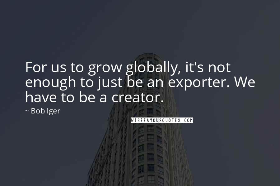 Bob Iger Quotes: For us to grow globally, it's not enough to just be an exporter. We have to be a creator.