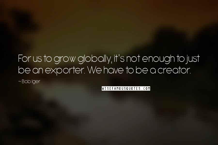 Bob Iger Quotes: For us to grow globally, it's not enough to just be an exporter. We have to be a creator.