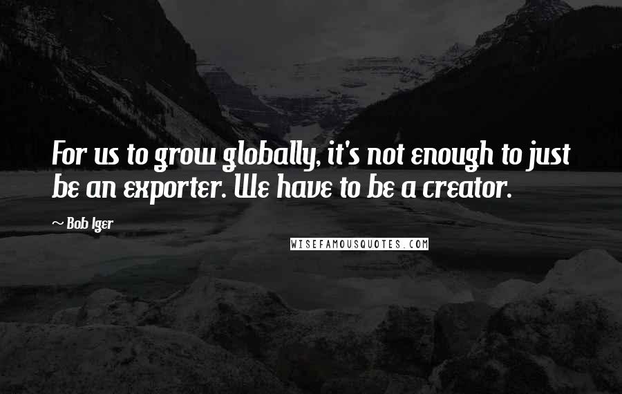 Bob Iger Quotes: For us to grow globally, it's not enough to just be an exporter. We have to be a creator.