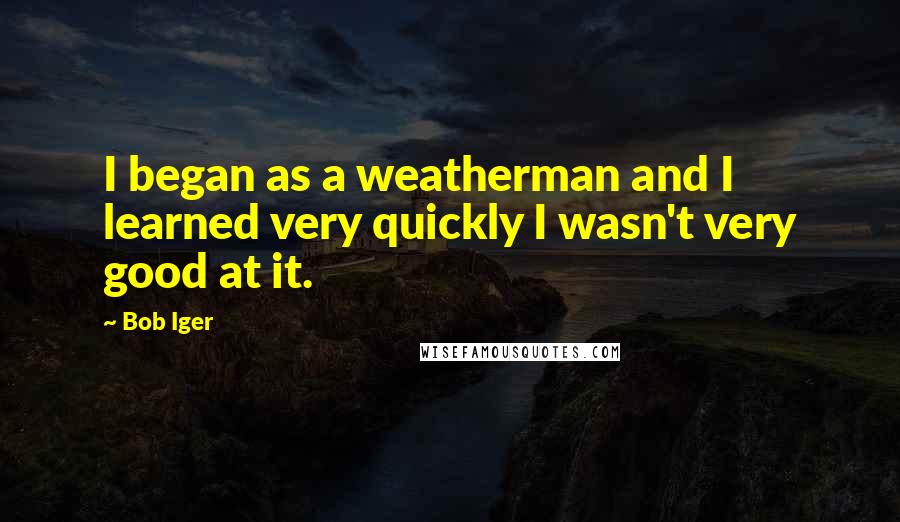 Bob Iger Quotes: I began as a weatherman and I learned very quickly I wasn't very good at it.