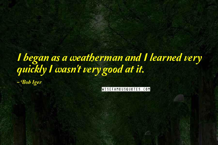 Bob Iger Quotes: I began as a weatherman and I learned very quickly I wasn't very good at it.