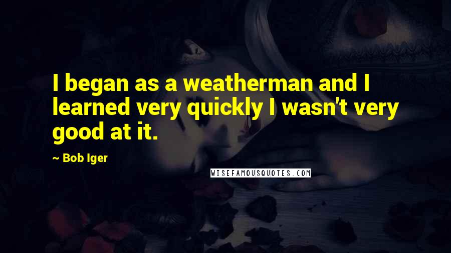 Bob Iger Quotes: I began as a weatherman and I learned very quickly I wasn't very good at it.