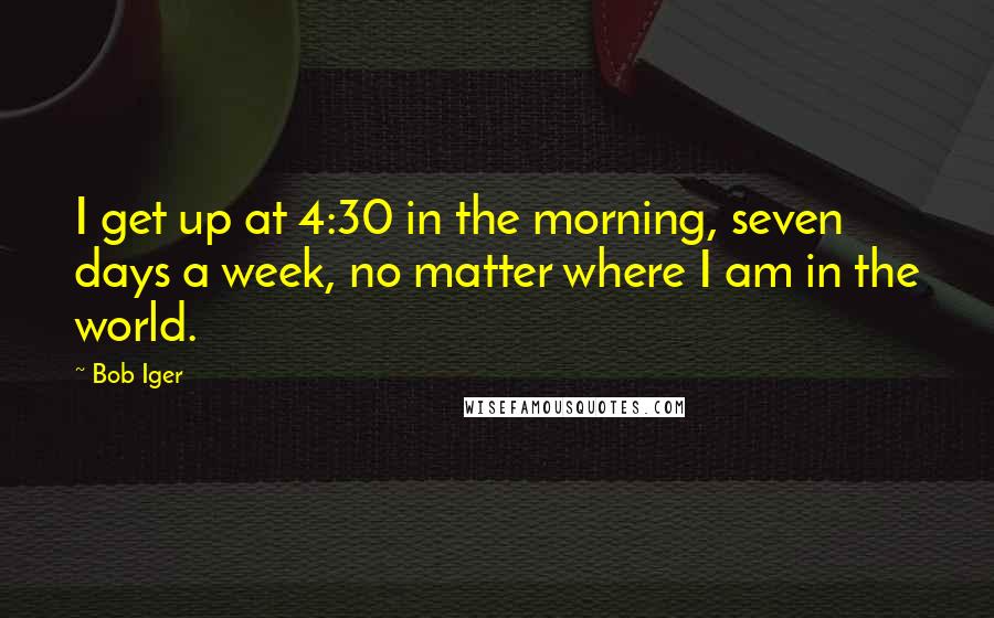 Bob Iger Quotes: I get up at 4:30 in the morning, seven days a week, no matter where I am in the world.