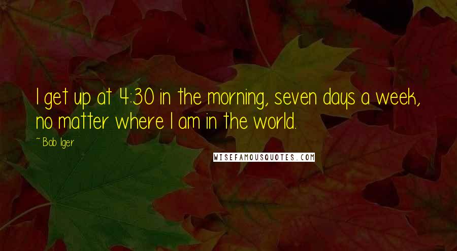 Bob Iger Quotes: I get up at 4:30 in the morning, seven days a week, no matter where I am in the world.