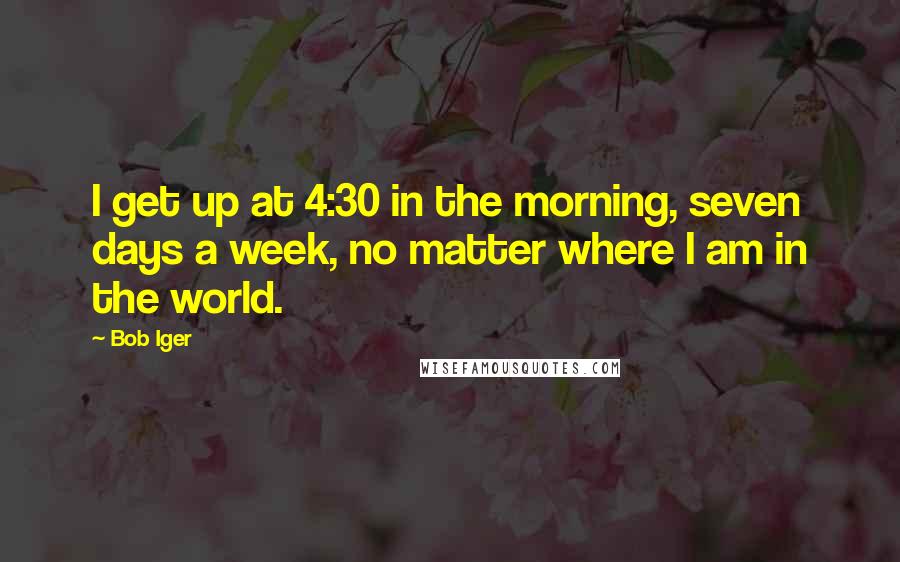 Bob Iger Quotes: I get up at 4:30 in the morning, seven days a week, no matter where I am in the world.