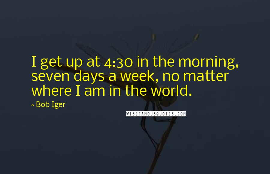 Bob Iger Quotes: I get up at 4:30 in the morning, seven days a week, no matter where I am in the world.