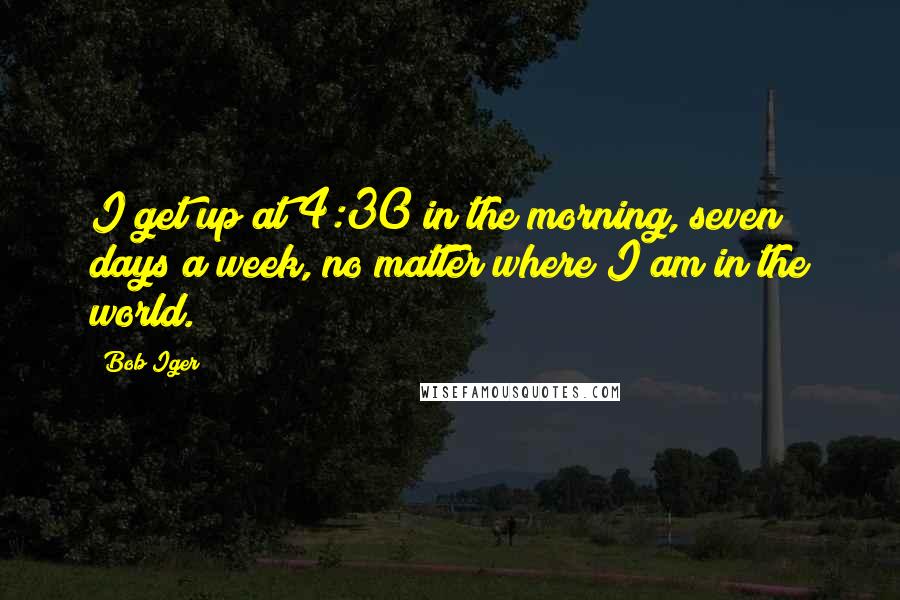 Bob Iger Quotes: I get up at 4:30 in the morning, seven days a week, no matter where I am in the world.