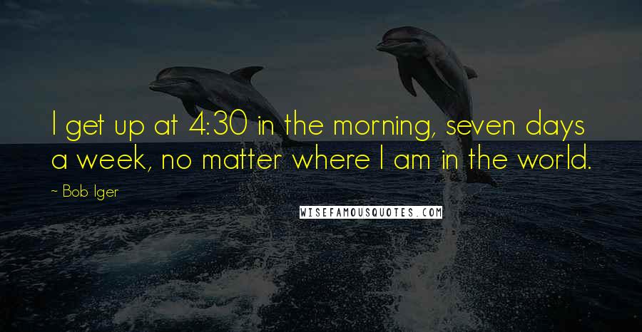 Bob Iger Quotes: I get up at 4:30 in the morning, seven days a week, no matter where I am in the world.