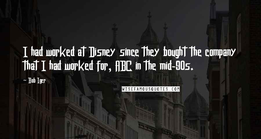 Bob Iger Quotes: I had worked at Disney since they bought the company that I had worked for, ABC in the mid-90s.
