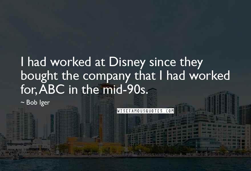 Bob Iger Quotes: I had worked at Disney since they bought the company that I had worked for, ABC in the mid-90s.