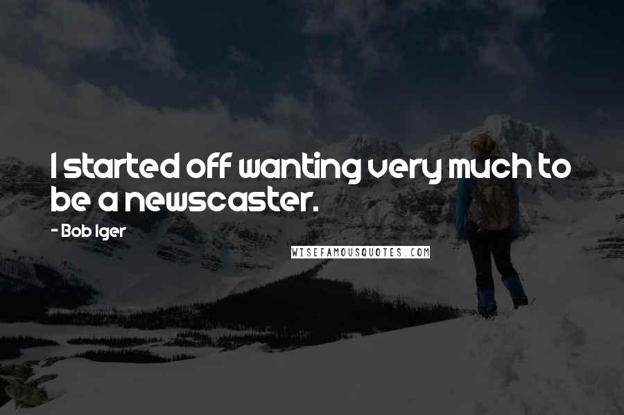 Bob Iger Quotes: I started off wanting very much to be a newscaster.