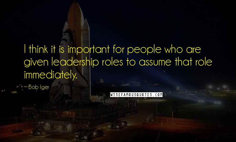 Bob Iger Quotes: I think it is important for people who are given leadership roles to assume that role immediately.