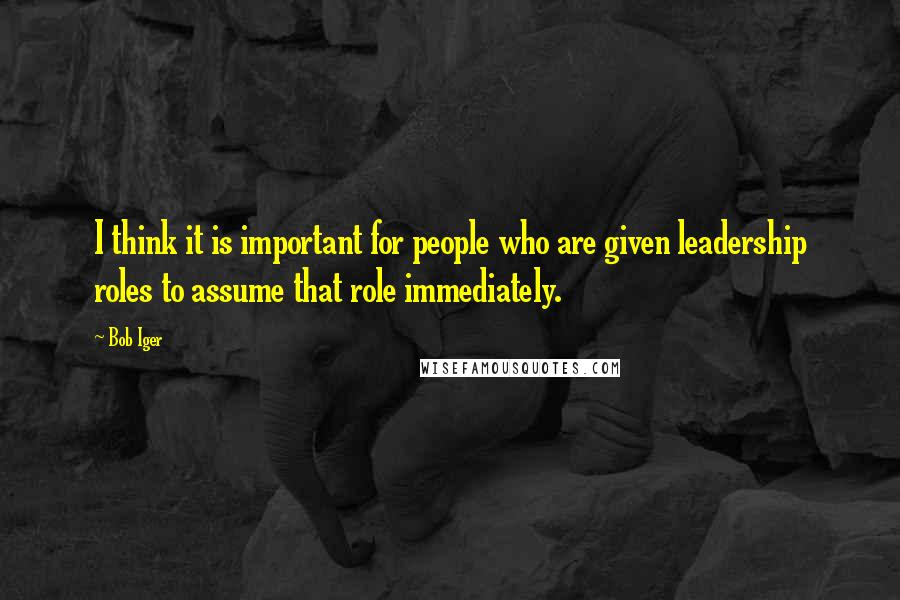 Bob Iger Quotes: I think it is important for people who are given leadership roles to assume that role immediately.