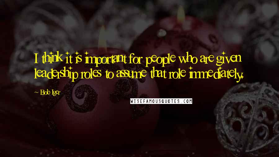 Bob Iger Quotes: I think it is important for people who are given leadership roles to assume that role immediately.