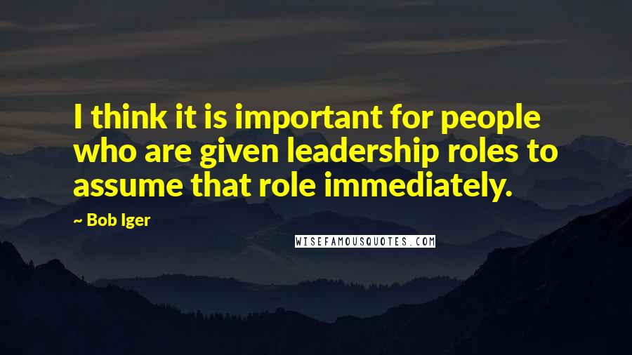 Bob Iger Quotes: I think it is important for people who are given leadership roles to assume that role immediately.