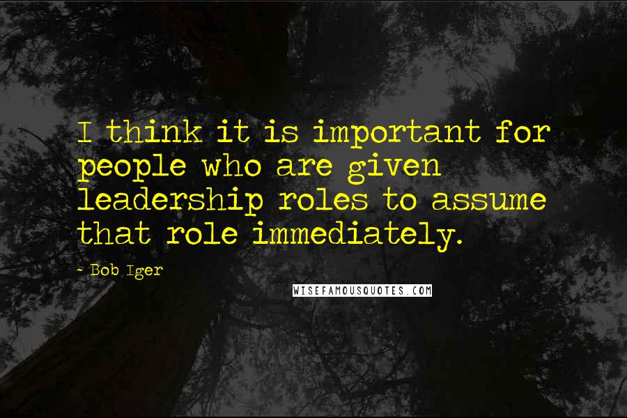 Bob Iger Quotes: I think it is important for people who are given leadership roles to assume that role immediately.