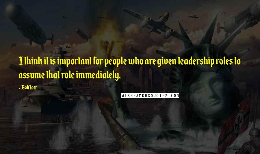 Bob Iger Quotes: I think it is important for people who are given leadership roles to assume that role immediately.