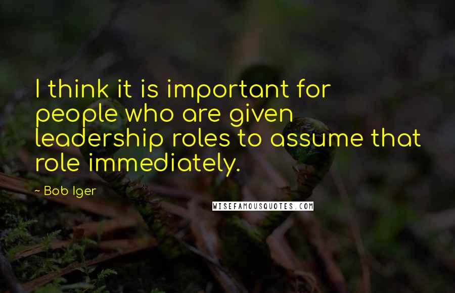 Bob Iger Quotes: I think it is important for people who are given leadership roles to assume that role immediately.