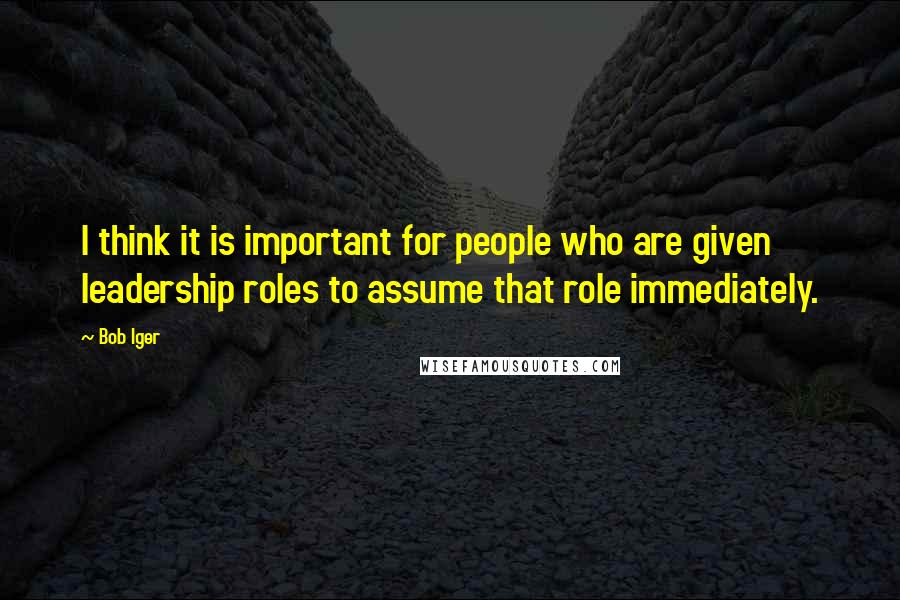 Bob Iger Quotes: I think it is important for people who are given leadership roles to assume that role immediately.