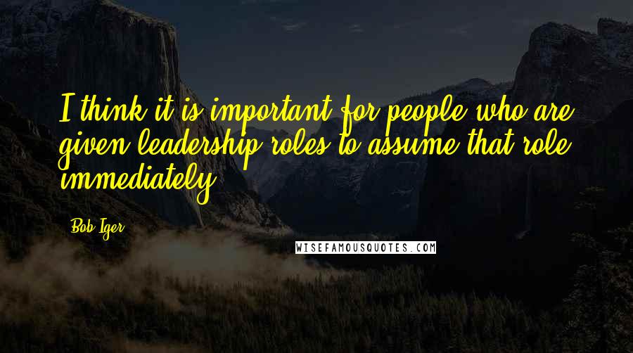 Bob Iger Quotes: I think it is important for people who are given leadership roles to assume that role immediately.