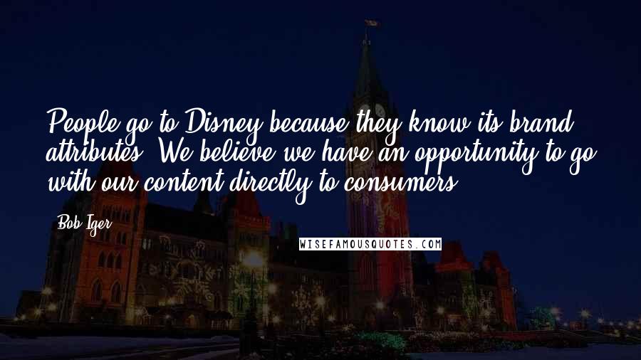 Bob Iger Quotes: People go to Disney because they know its brand attributes. We believe we have an opportunity to go with our content directly to consumers.