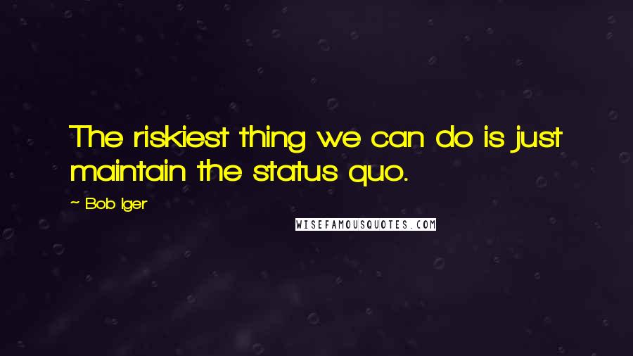 Bob Iger Quotes: The riskiest thing we can do is just maintain the status quo.