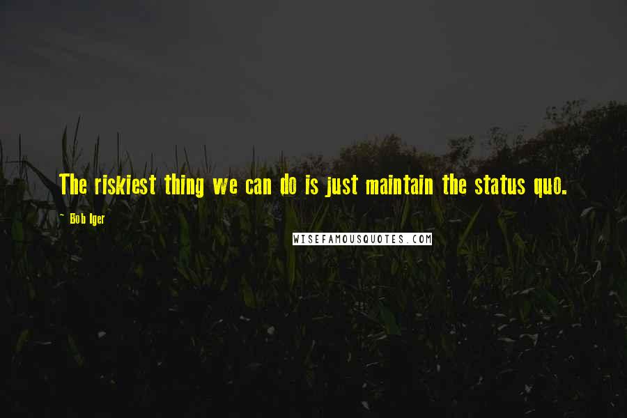 Bob Iger Quotes: The riskiest thing we can do is just maintain the status quo.