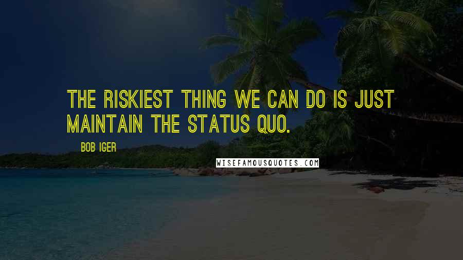 Bob Iger Quotes: The riskiest thing we can do is just maintain the status quo.