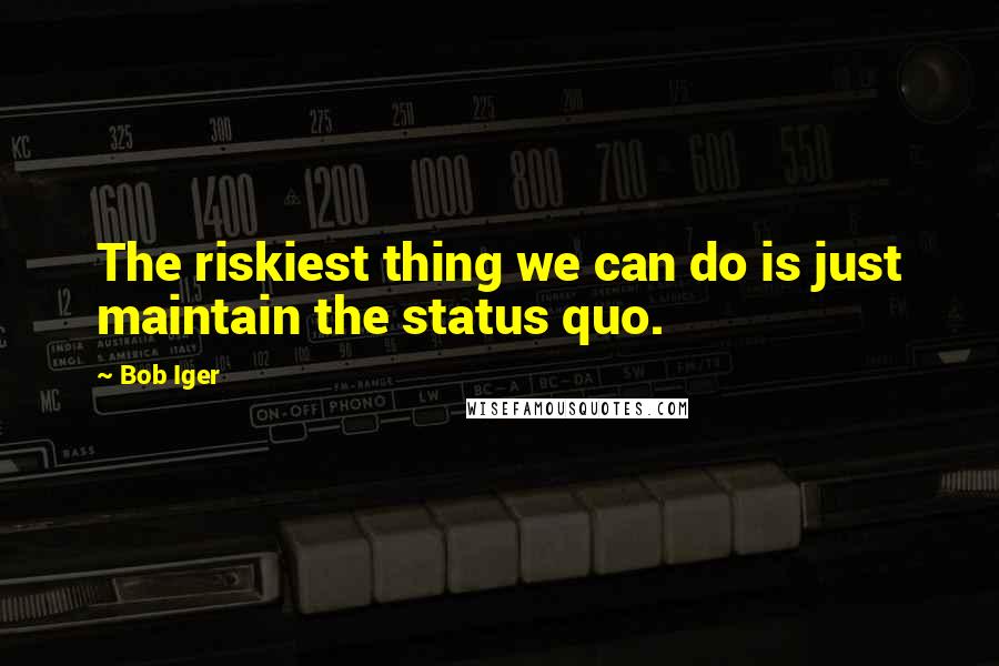 Bob Iger Quotes: The riskiest thing we can do is just maintain the status quo.