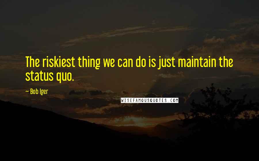 Bob Iger Quotes: The riskiest thing we can do is just maintain the status quo.