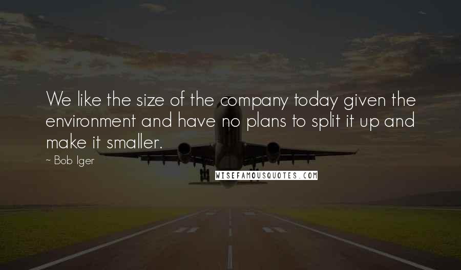 Bob Iger Quotes: We like the size of the company today given the environment and have no plans to split it up and make it smaller.