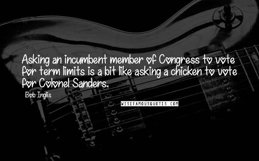 Bob Inglis Quotes: Asking an incumbent member of Congress to vote for term limits is a bit like asking a chicken to vote for Colonel Sanders.