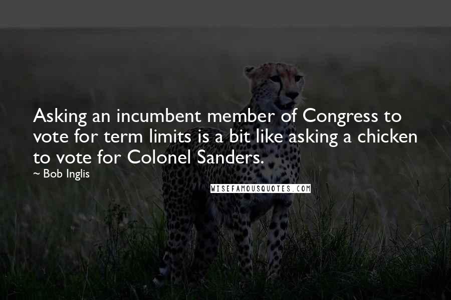 Bob Inglis Quotes: Asking an incumbent member of Congress to vote for term limits is a bit like asking a chicken to vote for Colonel Sanders.