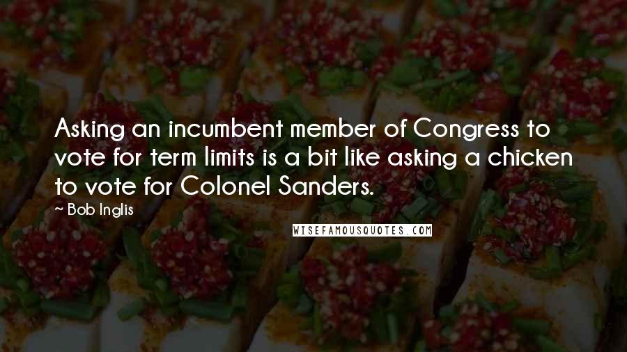 Bob Inglis Quotes: Asking an incumbent member of Congress to vote for term limits is a bit like asking a chicken to vote for Colonel Sanders.