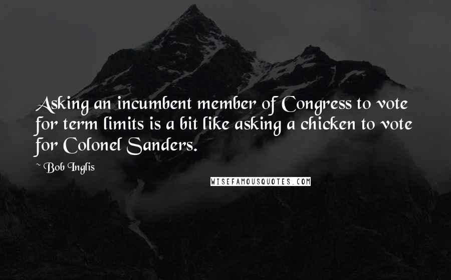 Bob Inglis Quotes: Asking an incumbent member of Congress to vote for term limits is a bit like asking a chicken to vote for Colonel Sanders.