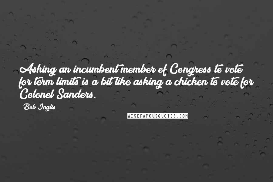 Bob Inglis Quotes: Asking an incumbent member of Congress to vote for term limits is a bit like asking a chicken to vote for Colonel Sanders.