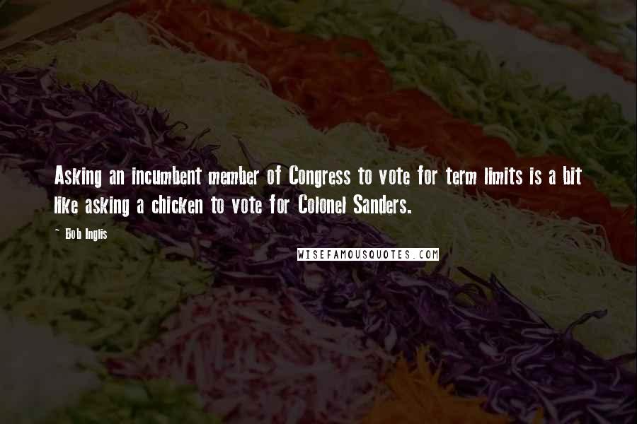 Bob Inglis Quotes: Asking an incumbent member of Congress to vote for term limits is a bit like asking a chicken to vote for Colonel Sanders.