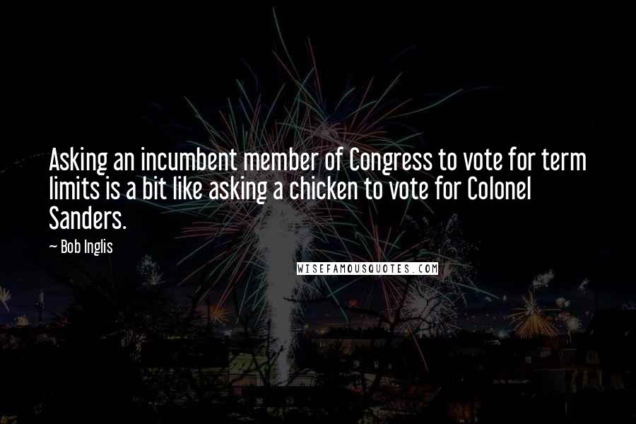 Bob Inglis Quotes: Asking an incumbent member of Congress to vote for term limits is a bit like asking a chicken to vote for Colonel Sanders.