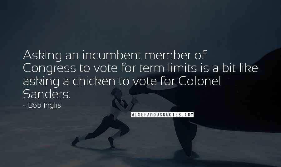 Bob Inglis Quotes: Asking an incumbent member of Congress to vote for term limits is a bit like asking a chicken to vote for Colonel Sanders.