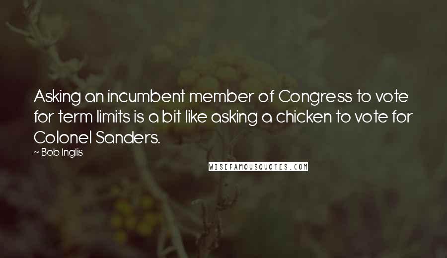 Bob Inglis Quotes: Asking an incumbent member of Congress to vote for term limits is a bit like asking a chicken to vote for Colonel Sanders.