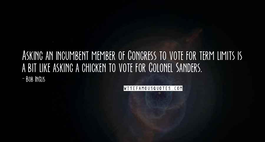 Bob Inglis Quotes: Asking an incumbent member of Congress to vote for term limits is a bit like asking a chicken to vote for Colonel Sanders.