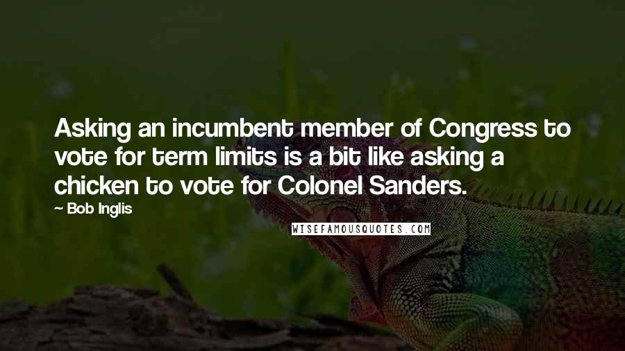 Bob Inglis Quotes: Asking an incumbent member of Congress to vote for term limits is a bit like asking a chicken to vote for Colonel Sanders.