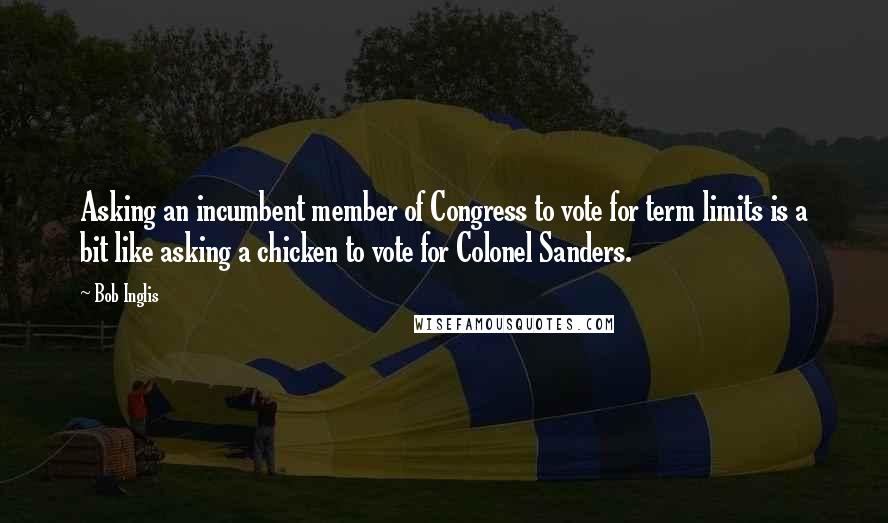 Bob Inglis Quotes: Asking an incumbent member of Congress to vote for term limits is a bit like asking a chicken to vote for Colonel Sanders.