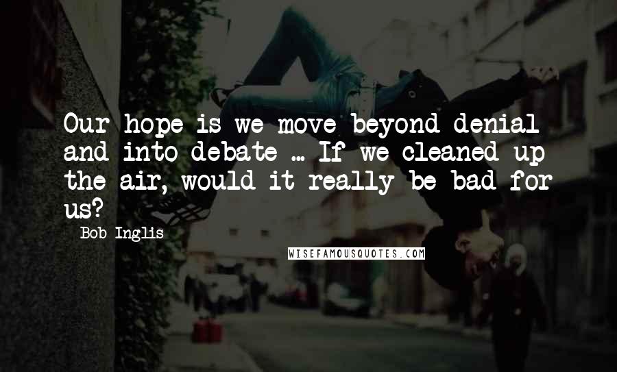 Bob Inglis Quotes: Our hope is we move beyond denial and into debate ... If we cleaned up the air, would it really be bad for us?