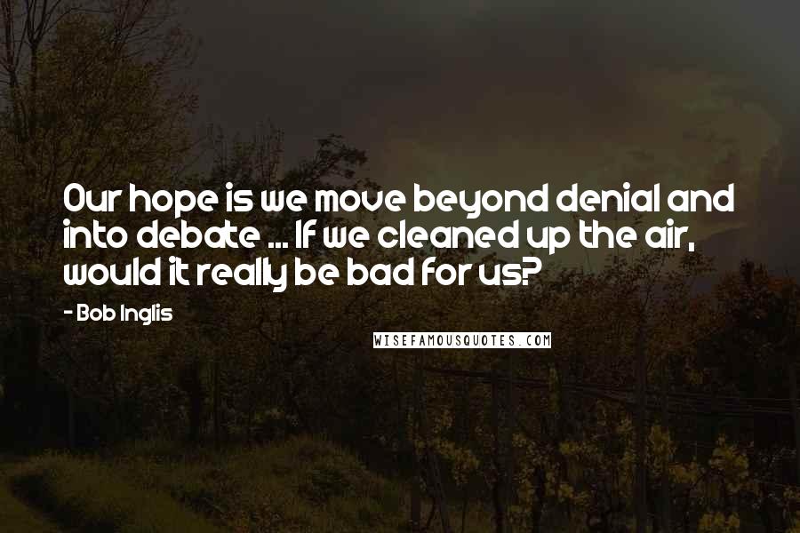 Bob Inglis Quotes: Our hope is we move beyond denial and into debate ... If we cleaned up the air, would it really be bad for us?