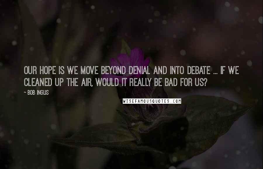 Bob Inglis Quotes: Our hope is we move beyond denial and into debate ... If we cleaned up the air, would it really be bad for us?