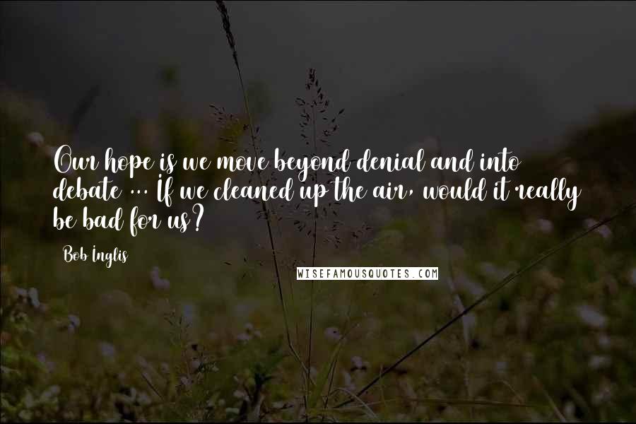 Bob Inglis Quotes: Our hope is we move beyond denial and into debate ... If we cleaned up the air, would it really be bad for us?