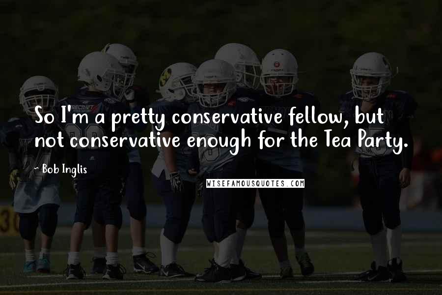 Bob Inglis Quotes: So I'm a pretty conservative fellow, but not conservative enough for the Tea Party.