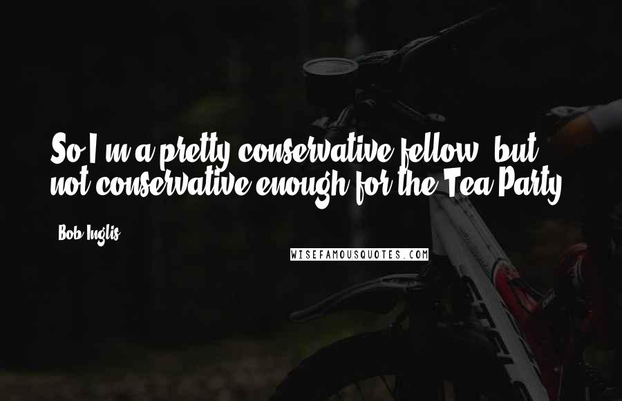 Bob Inglis Quotes: So I'm a pretty conservative fellow, but not conservative enough for the Tea Party.