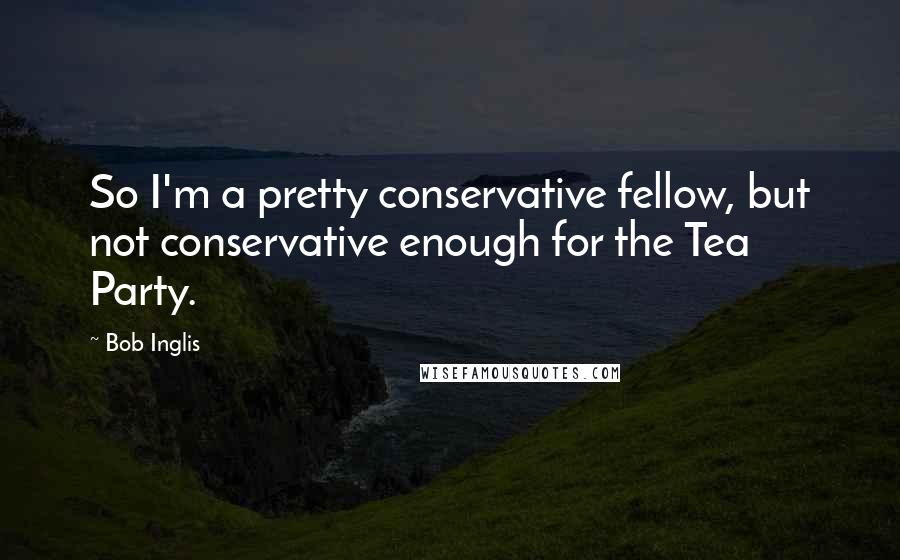Bob Inglis Quotes: So I'm a pretty conservative fellow, but not conservative enough for the Tea Party.